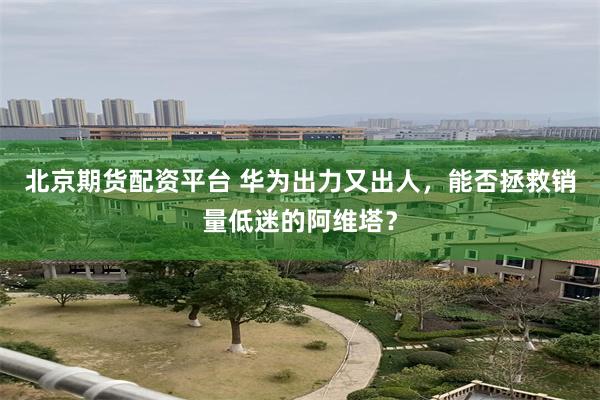北京期货配资平台 华为出力又出人，能否拯救销量低迷的阿维塔？