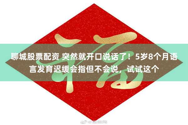 聊城股票配资 突然就开口说话了！5岁8个月语言发育迟缓会指但不会说，试试这个