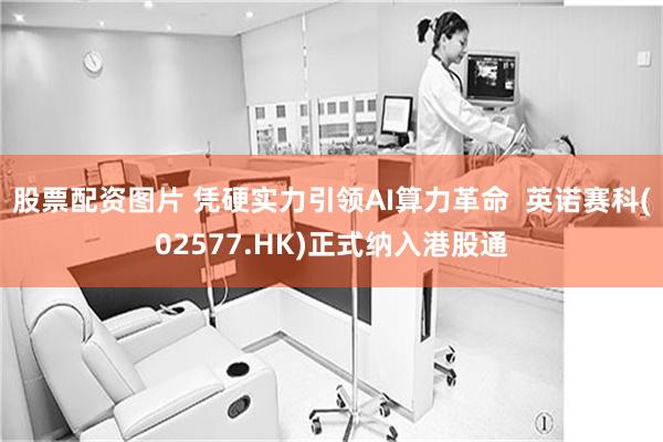 股票配资图片 凭硬实力引领AI算力革命  英诺赛科(02577.HK)正式纳入港股通