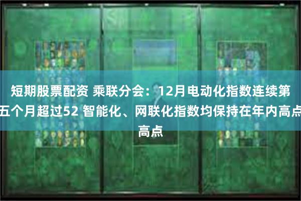 短期股票配资 乘联分会：12月电动化指数连续第五个月超过52 智能化、网联化指数均保持在年内高点