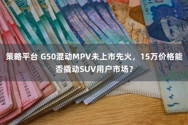 策略平台 G50混动MPV未上市先火，15万价格能否撬动SUV用户市场？