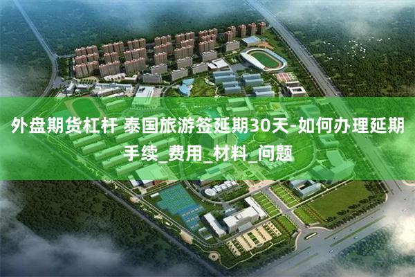 外盘期货杠杆 泰国旅游签延期30天-如何办理延期手续_费用_材料_问题