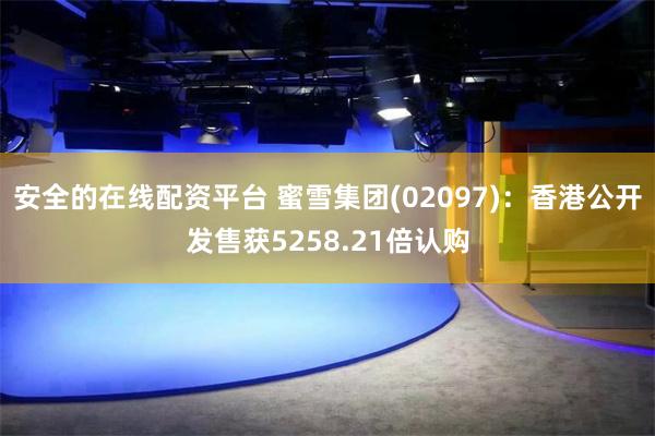 安全的在线配资平台 蜜雪集团(02097)：香港公开发售获5258.21倍认购