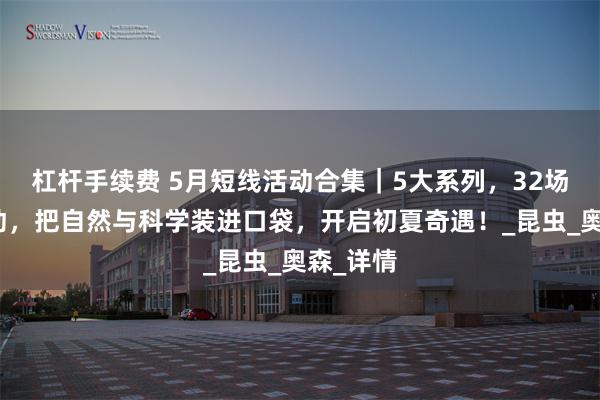 杠杆手续费 5月短线活动合集｜5大系列，32场短线活动，把自然与科学装进口袋，开启初夏奇遇！_昆虫_奥森_详情