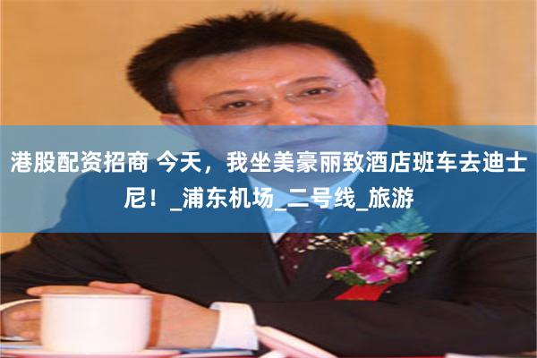 港股配资招商 今天，我坐美豪丽致酒店班车去迪士尼！_浦东机场_二号线_旅游