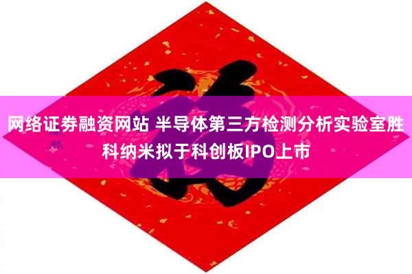 网络证劵融资网站 半导体第三方检测分析实验室胜科纳米拟于科创板IPO上市