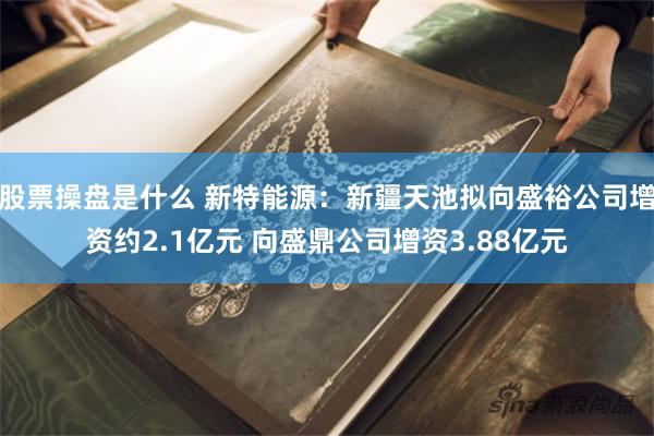 股票操盘是什么 新特能源：新疆天池拟向盛裕公司增资约2.1亿元 向盛鼎公司增资3.88亿元