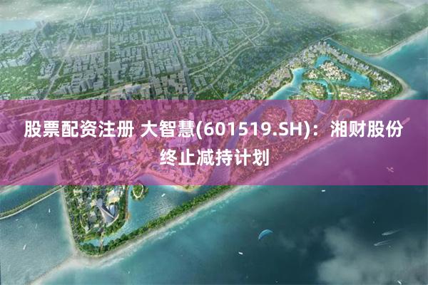 股票配资注册 大智慧(601519.SH)：湘财股份终止减持计划