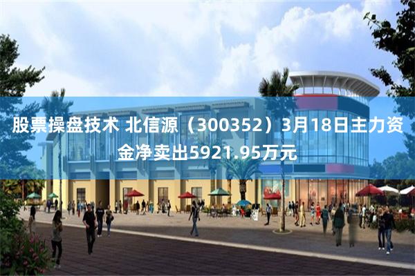 股票操盘技术 北信源（300352）3月18日主力资金净卖出5921.95万元