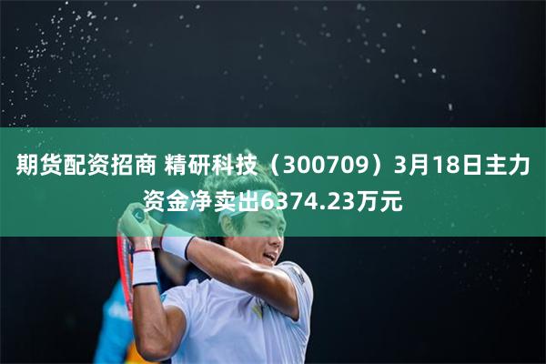 期货配资招商 精研科技（300709）3月18日主力资金净卖出6374.23万元