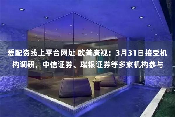 爱配资线上平台网址 欧普康视：3月31日接受机构调研，中信证券、瑞银证券等多家机构参与