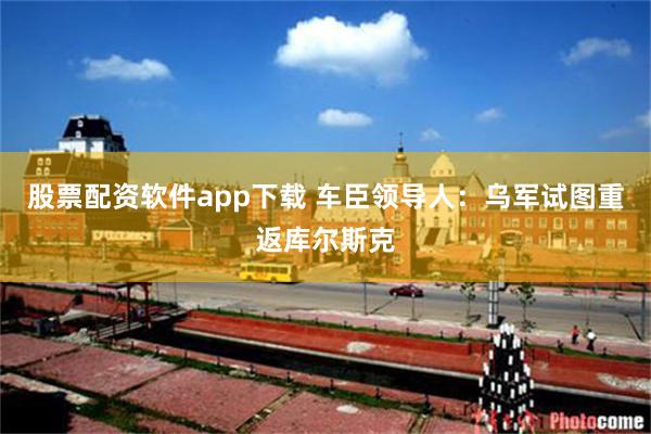 股票配资软件app下载 车臣领导人：乌军试图重返库尔斯克