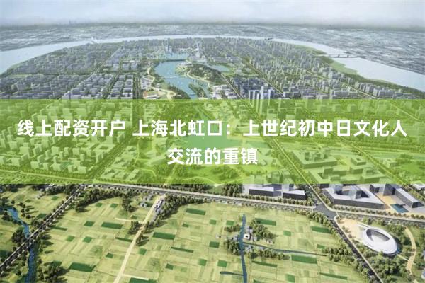 线上配资开户 上海北虹口：上世纪初中日文化人交流的重镇