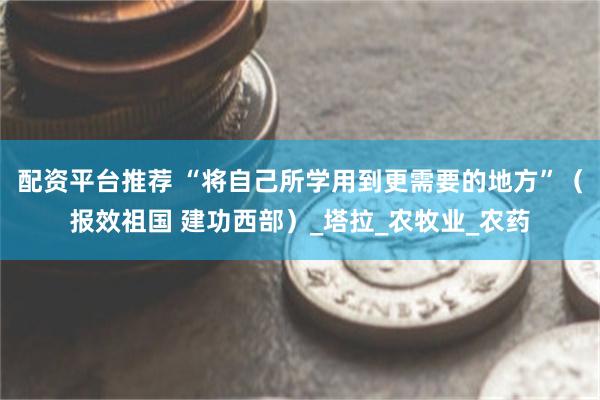 配资平台推荐 “将自己所学用到更需要的地方”（报效祖国 建功西部）_塔拉_农牧业_农药