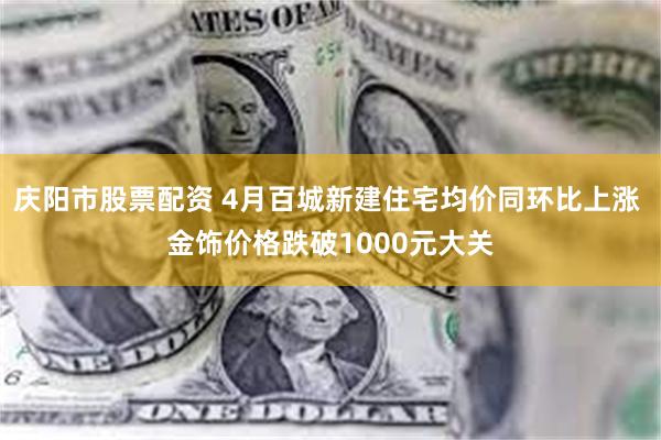 庆阳市股票配资 4月百城新建住宅均价同环比上涨 金饰价格跌破1000元大关