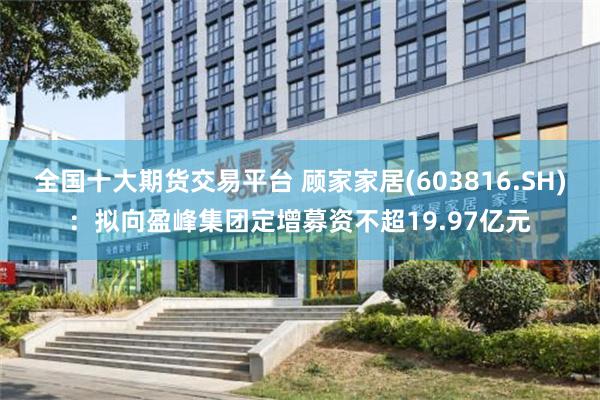 全国十大期货交易平台 顾家家居(603816.SH)：拟向盈峰集团定增募资不超19.97亿元