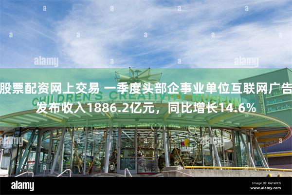 股票配资网上交易 一季度头部企事业单位互联网广告发布收入1886.2亿元，同比增长14.6%