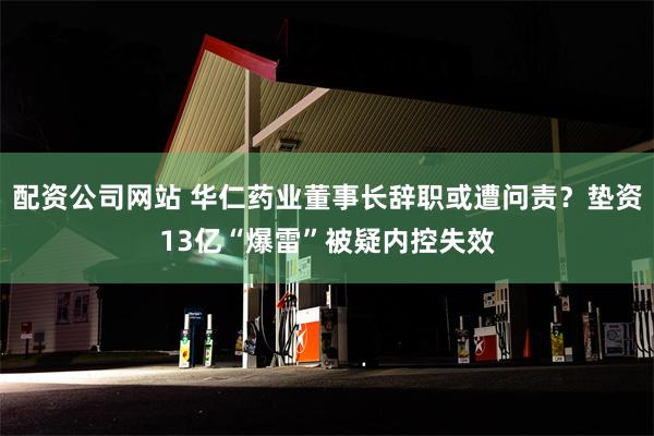 配资公司网站 华仁药业董事长辞职或遭问责？垫资13亿“爆雷”被疑内控失效