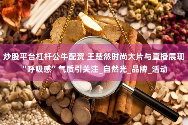炒股平台杠杆公牛配资 王楚然时尚大片与直播展现“呼吸感”气质引关注_自然光_品牌_活动