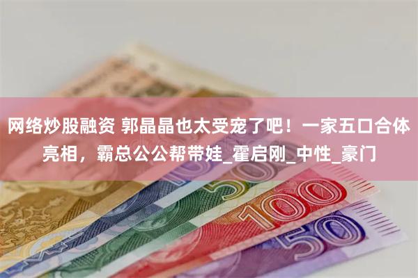 网络炒股融资 郭晶晶也太受宠了吧！一家五口合体亮相，霸总公公帮带娃_霍启刚_中性_豪门
