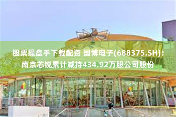 股票操盘手下载配资 国博电子(688375.SH)：南京芯锐累计减持434.92万股公司股份