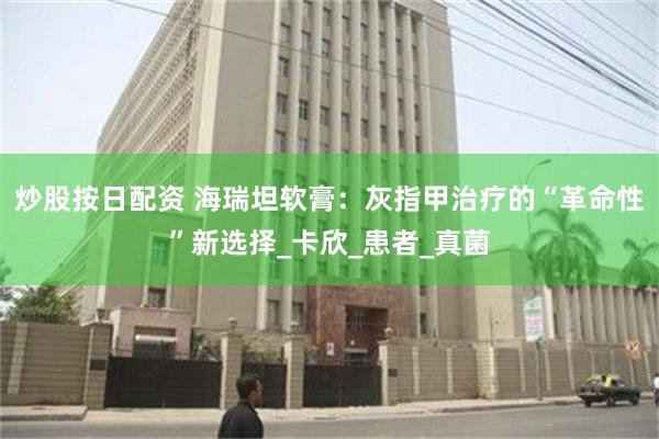 炒股按日配资 海瑞坦软膏：灰指甲治疗的“革命性”新选择_卡欣_患者_真菌
