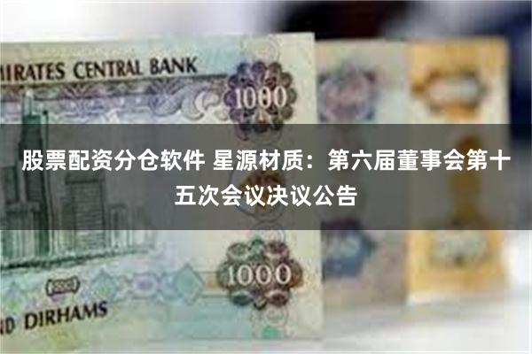 股票配资分仓软件 星源材质：第六届董事会第十五次会议决议公告