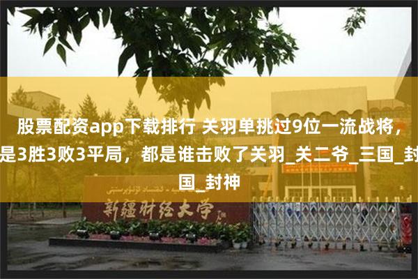 股票配资app下载排行 关羽单挑过9位一流战将，却是3胜3败3平局，都是谁击败了关羽_关二爷_三国_封神