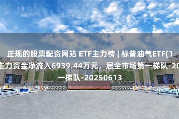 正规的股票配资网站 ETF主力榜 | 标普油气ETF(159518)主力资金净流入6939.44万元，居全市场第一梯队-20250613