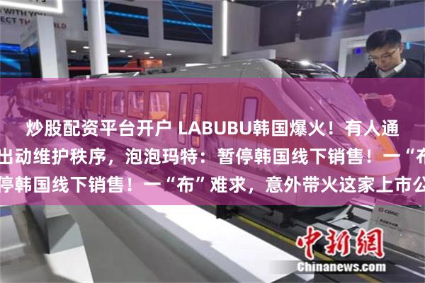 炒股配资平台开户 LABUBU韩国爆火！有人通宵排队、吵架动手，警察出动维护秩序，泡泡玛特：暂停韩国线下销售！一“布”难求，意外带火这家上市公司