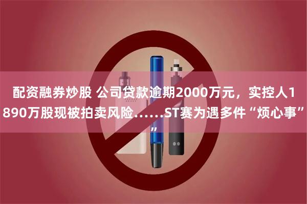 配资融券炒股 公司贷款逾期2000万元，实控人1890万股现被拍卖风险……ST赛为遇多件“烦心事”