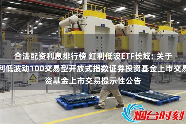 合法配资利息排行榜 红利低波ETF长城: 关于长城中证红利低波动100交易型开放式指数证券投资基金上市交易提示性公告