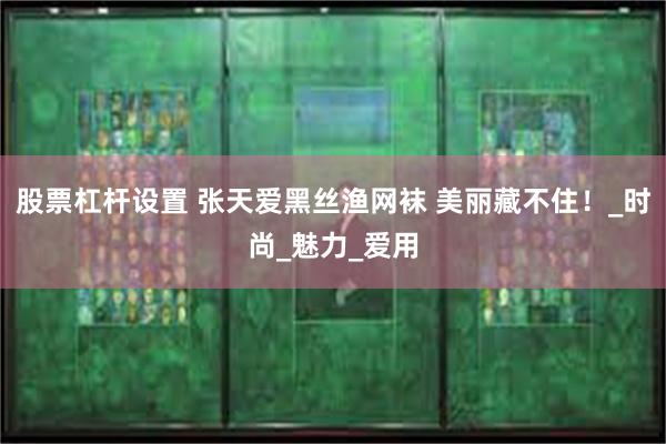 股票杠杆设置 张天爱黑丝渔网袜 美丽藏不住！_时尚_魅力_爱用