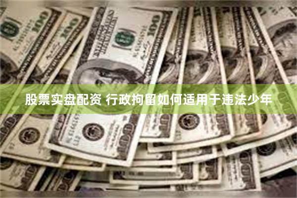 股票实盘配资 行政拘留如何适用于违法少年