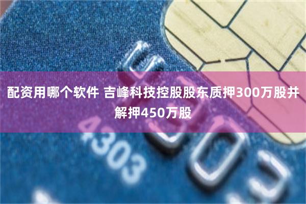 配资用哪个软件 吉峰科技控股股东质押300万股并解押450万股