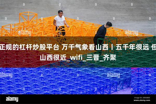 正规的杠杆炒股平台 万千气象看山西丨五千年很远 但山西很近_wifi_三晋_齐聚