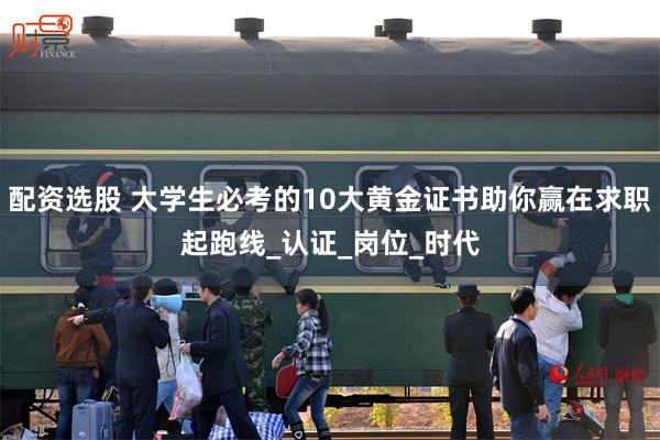 配资选股 大学生必考的10大黄金证书助你赢在求职起跑线_认证_岗位_时代