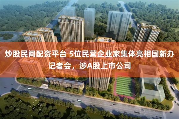 炒股民间配资平台 5位民营企业家集体亮相国新办记者会，涉A股上市公司