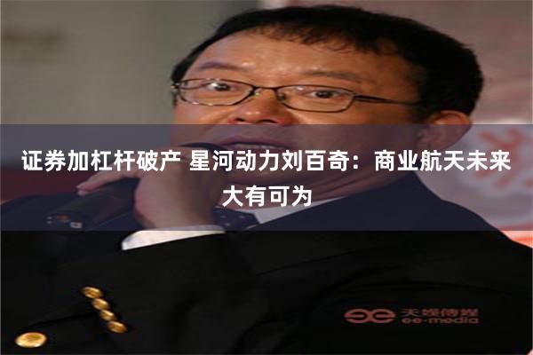 证券加杠杆破产 星河动力刘百奇：商业航天未来大有可为
