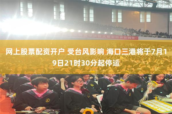 网上股票配资开户 受台风影响 海口三港将于7月19日21时30分起停运