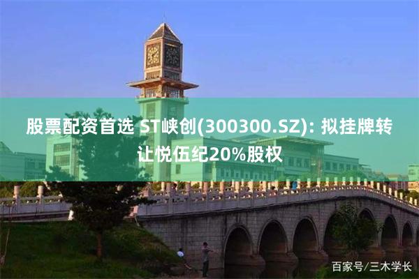 股票配资首选 ST峡创(300300.SZ): 拟挂牌转让悦伍纪20%股权