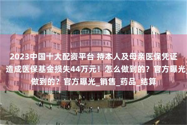 2023中国十大配资平台 持本人及母亲医保凭证，超量配取药物，造成医保基金损失44万元！怎么做到的？官方曝光_销售_药品_结算