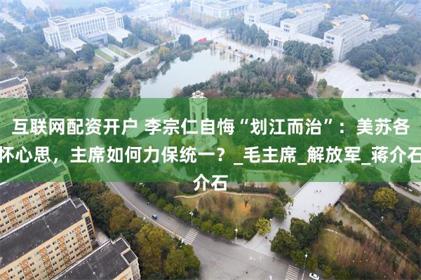 互联网配资开户 李宗仁自悔“划江而治”：美苏各怀心思，主席如何力保统一？_毛主席_解放军_蒋介石