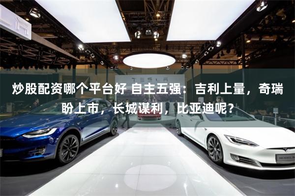 炒股配资哪个平台好 自主五强：吉利上量，奇瑞盼上市，长城谋利，比亚迪呢？