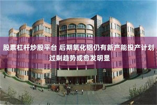 股票杠杆炒股平台 后期氧化铝仍有新产能投产计划 过剩趋势或愈发明显