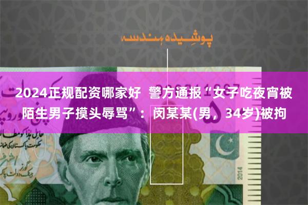 2024正规配资哪家好  警方通报“女子吃夜宵被陌生男子摸头辱骂”：闵某某(男，34岁)被拘