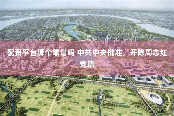 配资平台哪个靠谱吗 中共中央批准，开除周志红党籍