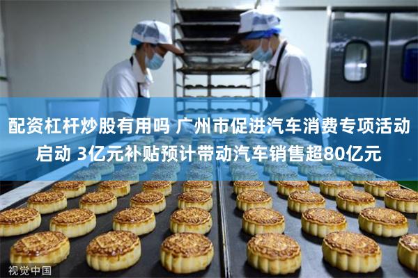 配资杠杆炒股有用吗 广州市促进汽车消费专项活动启动 3亿元补贴预计带动汽车销售超80亿元