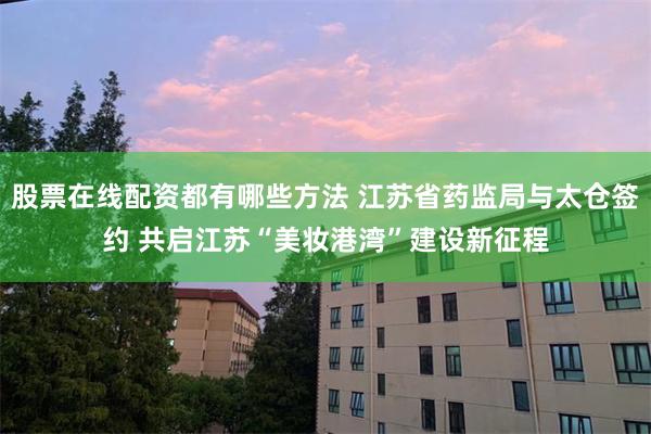 股票在线配资都有哪些方法 江苏省药监局与太仓签约 共启江苏“美妆港湾”建设新征程